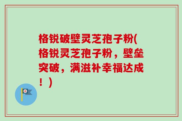 格锐破壁灵芝孢子粉(格锐灵芝孢子粉，壁垒突破，满滋补幸福达成！)