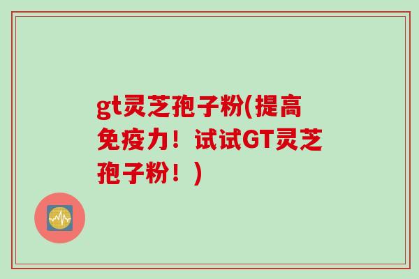 gt灵芝孢子粉(提高免疫力！试试GT灵芝孢子粉！)
