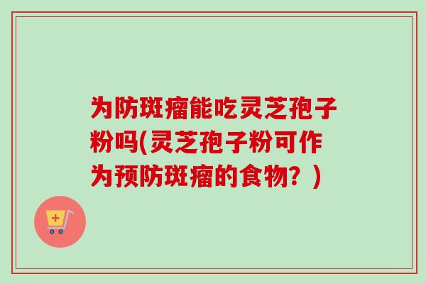 为防斑瘤能吃灵芝孢子粉吗(灵芝孢子粉可作为预防斑瘤的食物？)