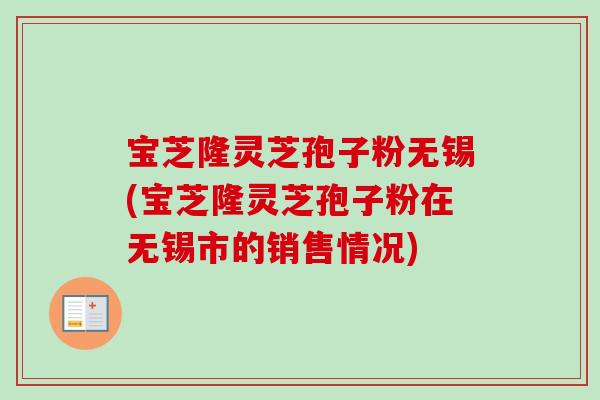 宝芝隆灵芝孢子粉无锡(宝芝隆灵芝孢子粉在无锡市的销售情况)