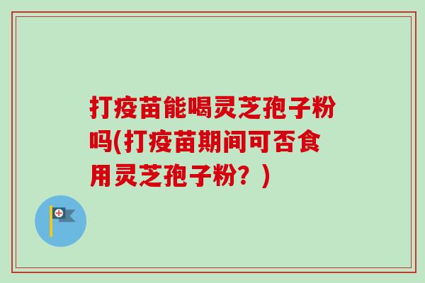 打疫苗能喝灵芝孢子粉吗(打疫苗期间可否食用灵芝孢子粉？)