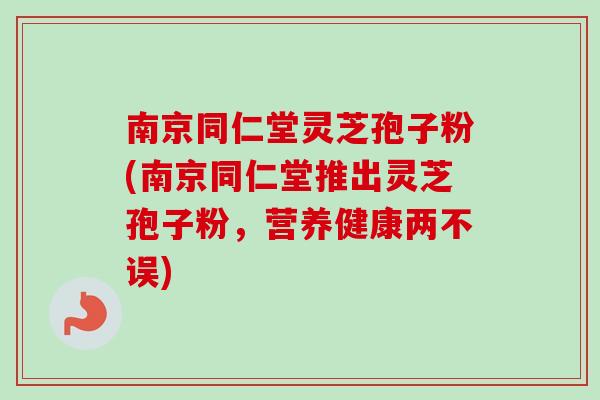 南京同仁堂灵芝孢子粉(南京同仁堂推出灵芝孢子粉，营养健康两不误)