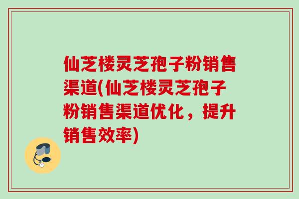 仙芝楼灵芝孢子粉销售渠道(仙芝楼灵芝孢子粉销售渠道优化，提升销售效率)