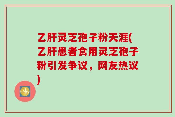 乙肝灵芝孢子粉天涯(乙肝患者食用灵芝孢子粉引发争议，网友热议)