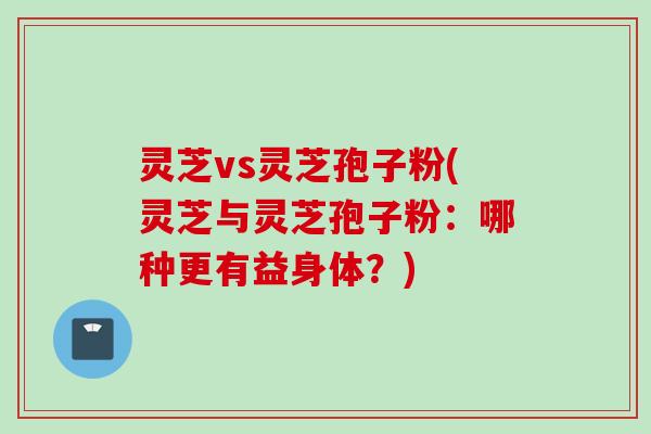 灵芝vs灵芝孢子粉(灵芝与灵芝孢子粉：哪种更有益身体？)
