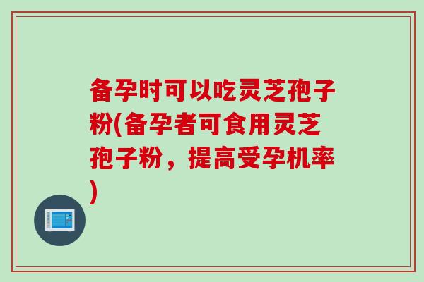 备孕时可以吃灵芝孢子粉(备孕者可食用灵芝孢子粉,提高受孕机率) 备孕时可以吃灵芝孢子粉(备孕者可食用灵芝孢子粉,提高受孕机率)
