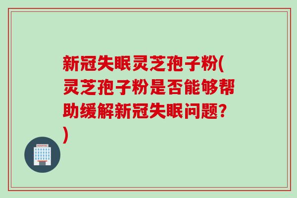 新冠失眠灵芝孢子粉(灵芝孢子粉是否能够帮助缓解新冠失眠问题？)