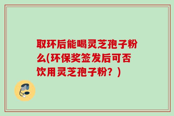 取环后能喝灵芝孢子粉么(环保奖签发后可否饮用灵芝孢子粉？)