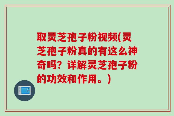 取灵芝孢子粉视频(灵芝孢子粉真的有这么神奇吗？详解灵芝孢子粉的功效和作用。)