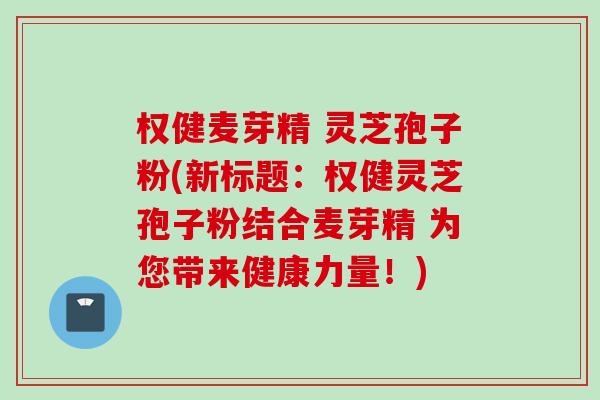 权健麦芽精 灵芝孢子粉(新标题：权健灵芝孢子粉结合麦芽精 为您带来健康力量！)
