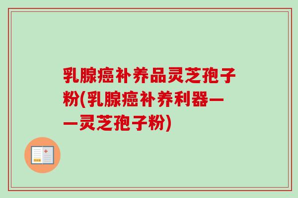 乳腺癌补养品灵芝孢子粉(乳腺癌补养利器——灵芝孢子粉)