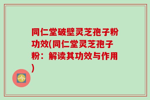 同仁堂破壁灵芝孢子粉功效(同仁堂灵芝孢子粉：解读其功效与作用)