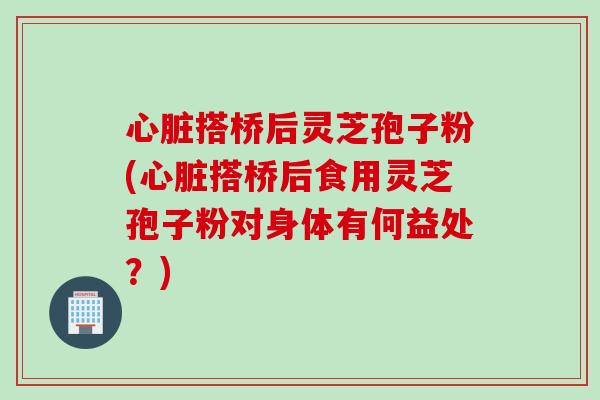 心脏搭桥后灵芝孢子粉(心脏搭桥后食用灵芝孢子粉对身体有何益处？)