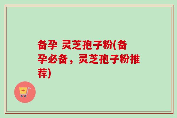 备孕 灵芝孢子粉(备孕必备，灵芝孢子粉推荐)