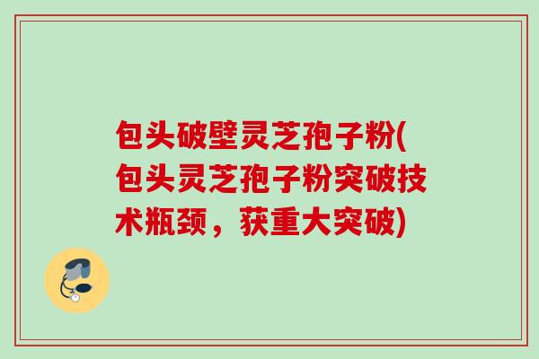 包头破壁灵芝孢子粉(包头灵芝孢子粉突破技术瓶颈，获重大突破)