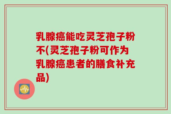 乳腺癌能吃灵芝孢子粉不(灵芝孢子粉可作为乳腺癌患者的膳食补充品)