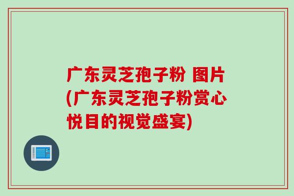 广东灵芝孢子粉 图片(广东灵芝孢子粉赏心悦目的视觉盛宴)