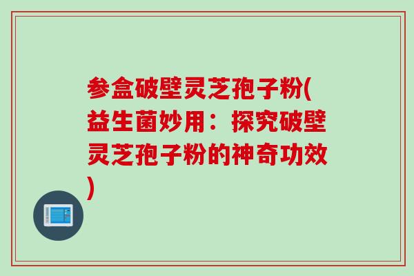 参盒破壁灵芝孢子粉(益生菌妙用：探究破壁灵芝孢子粉的神奇功效)