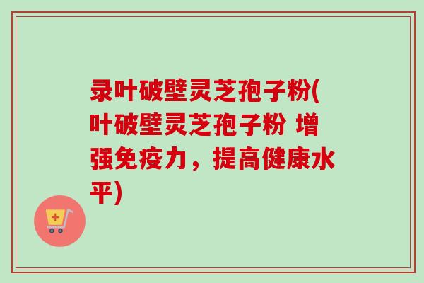 录叶破壁灵芝孢子粉(叶破壁灵芝孢子粉 增强免疫力，提高健康水平)