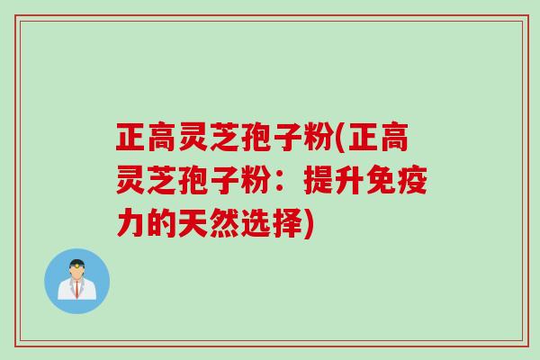 正高灵芝孢子粉(正高灵芝孢子粉:提升免疫力的天然选择) 正高灵芝孢子粉(正高灵芝孢子粉:提升免疫力的天然选择)