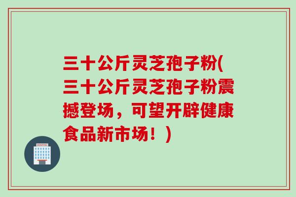三十公斤灵芝孢子粉(三十公斤灵芝孢子粉震撼登场，可望开辟健康食品新市场！)