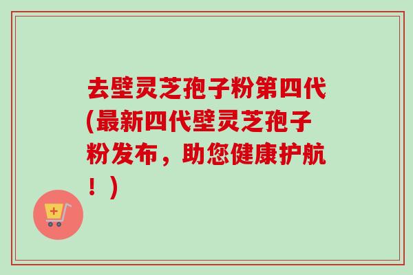 去壁灵芝孢子粉第四代(最新四代壁灵芝孢子粉发布，助您健康护航！)