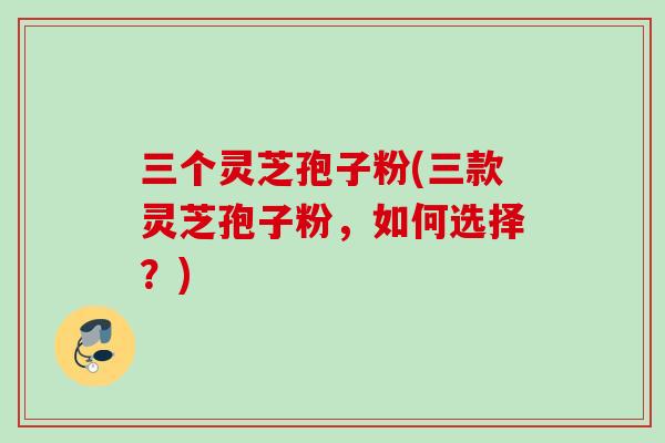 三个灵芝孢子粉(三款灵芝孢子粉，如何选择？)