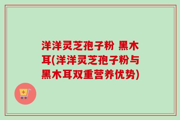 洋洋灵芝孢子粉 黑木耳(洋洋灵芝孢子粉与黑木耳双重营养优势)