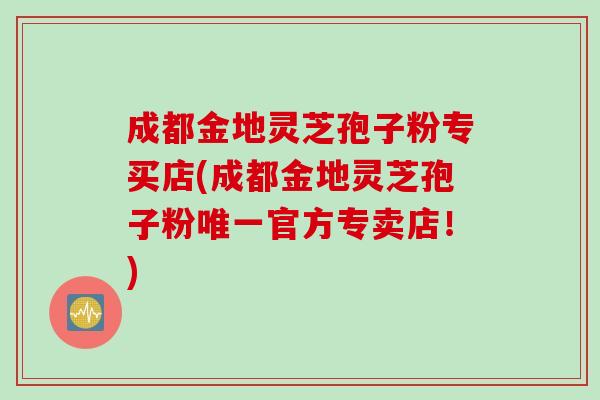成都金地灵芝孢子粉专买店(成都金地灵芝孢子粉唯一官方专卖店！)