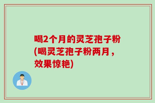 喝2个月的灵芝孢子粉(喝灵芝孢子粉两月，效果惊艳)