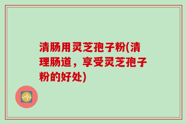 清肠用灵芝孢子粉(清理肠道，享受灵芝孢子粉的好处)