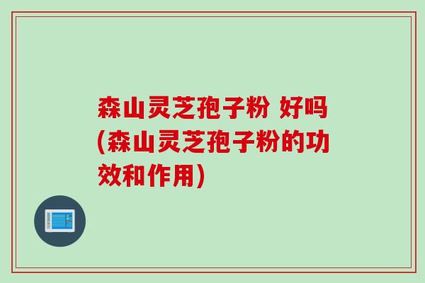 森山灵芝孢子粉 好吗(森山灵芝孢子粉的功效和作用)