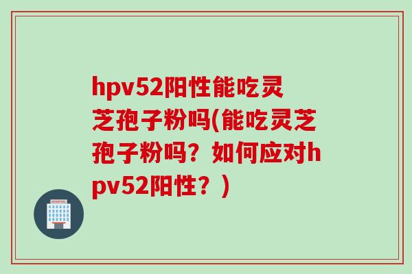 hpv52阳性能吃灵芝孢子粉吗(能吃灵芝孢子粉吗？如何应对hpv52阳性？)