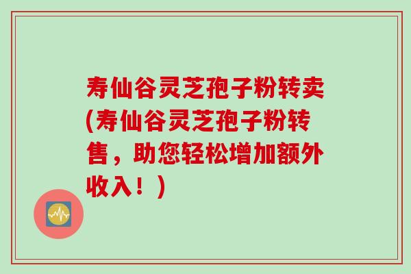 寿仙谷灵芝孢子粉转卖(寿仙谷灵芝孢子粉转售，助您轻松增加额外收入！)