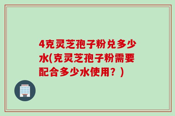 4克灵芝孢子粉兑多少水(克灵芝孢子粉需要配合多少水使用？)