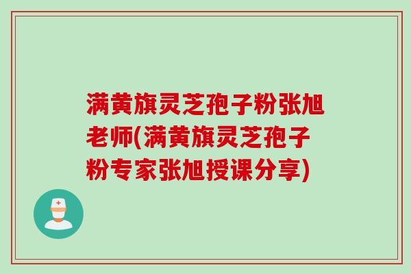 满黄旗灵芝孢子粉张旭老师(满黄旗灵芝孢子粉专家张旭授课分享)
