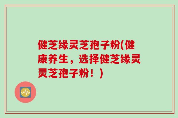 健芝缘灵芝孢子粉(健康养生，选择健芝缘灵灵芝孢子粉！)