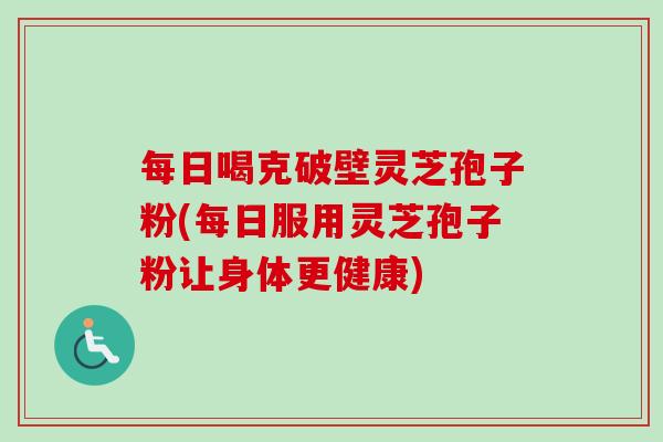 每日喝克破壁灵芝孢子粉(每日服用灵芝孢子粉让身体更健康)