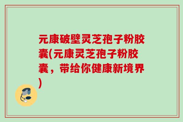 元康破壁灵芝孢子粉胶囊(元康灵芝孢子粉胶囊，带给你健康新境界)