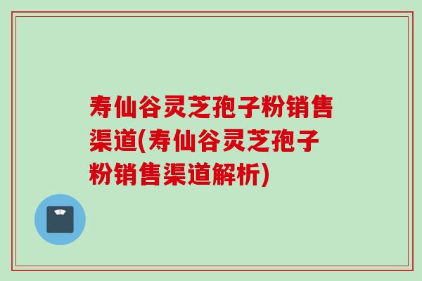 寿仙谷灵芝孢子粉销售渠道(寿仙谷灵芝孢子粉销售渠道解析)