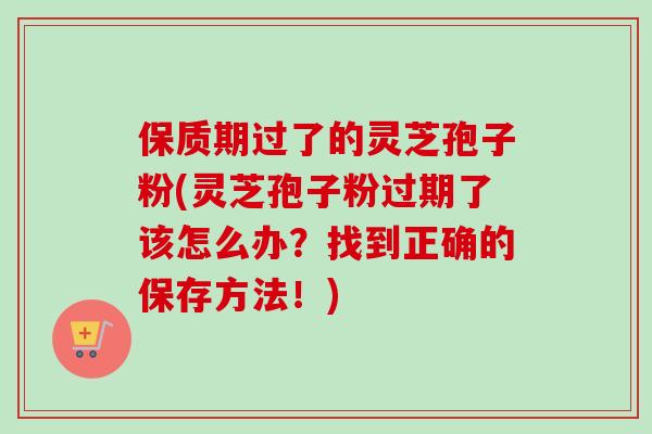 保质期过了的灵芝孢子粉(灵芝孢子粉过期了该怎么办？找到正确的保存方法！)