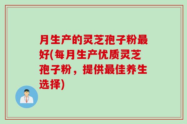 月生产的灵芝孢子粉最好(每月生产优质灵芝孢子粉，提供最佳养生选择)