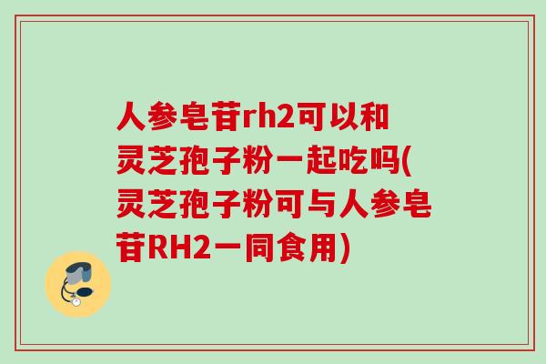 人参皂苷rh2可以和灵芝孢子粉一起吃吗(灵芝孢子粉可与人参皂苷RH2一同食用)