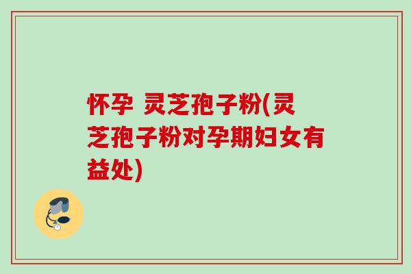 怀孕 灵芝孢子粉(灵芝孢子粉对孕期妇女有益处)