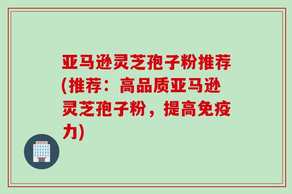 亚马逊灵芝孢子粉推荐(推荐：高品质亚马逊灵芝孢子粉，提高免疫力)