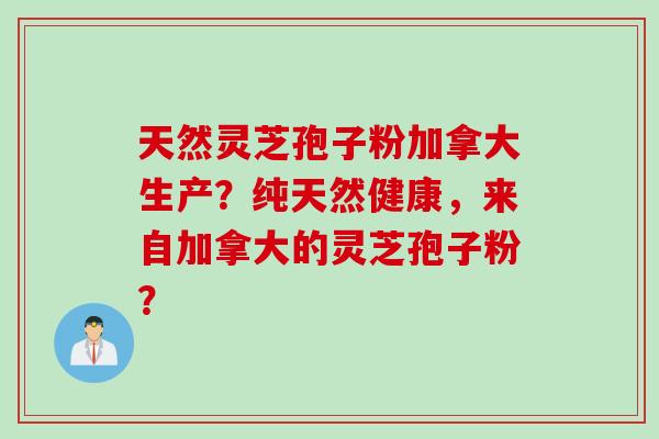 天然灵芝孢子粉加拿大生产？纯天然健康，来自加拿大的灵芝孢子粉？