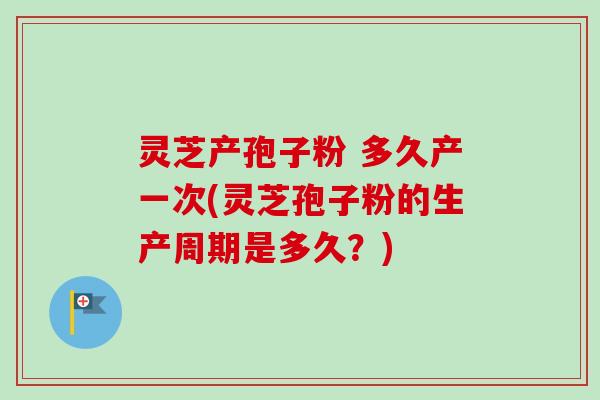 灵芝产孢子粉 多久产一次(灵芝孢子粉的生产周期是多久？)