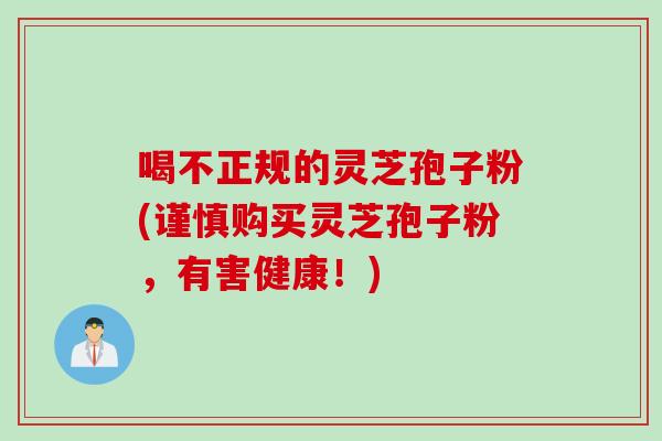 喝不正规的灵芝孢子粉(谨慎购买灵芝孢子粉，有害健康！)