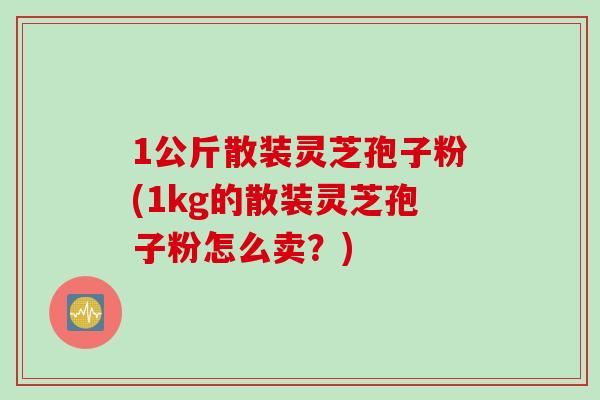 1公斤散装灵芝孢子粉(1kg的散装灵芝孢子粉怎么卖？)