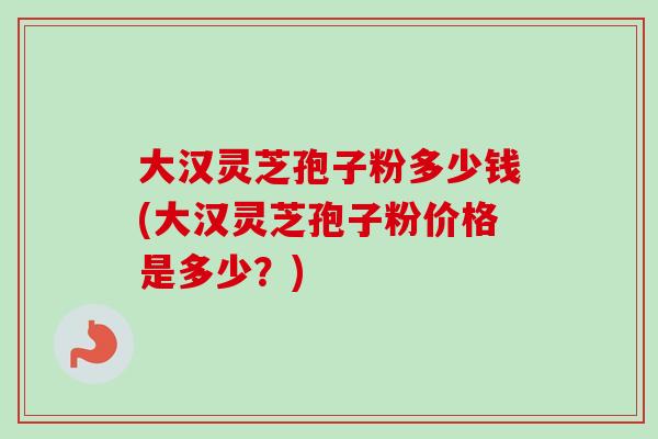 大汉灵芝孢子粉多少钱(大汉灵芝孢子粉价格是多少？)